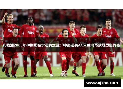 利物浦2005年伊斯坦布尔逆转之战：神奇逆袭AC米兰书写欧冠历史传奇