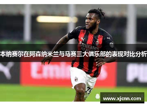本纳赛尔在阿森纳米兰与马赛三大俱乐部的表现对比分析
