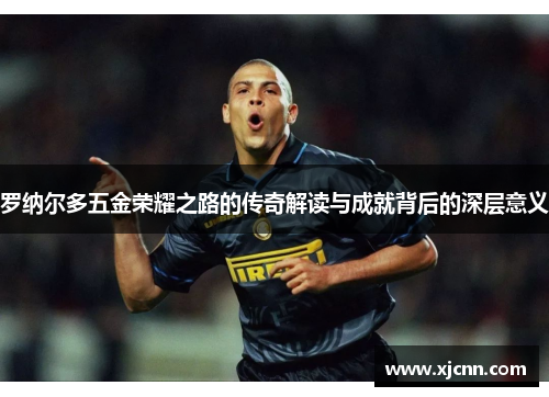 罗纳尔多五金荣耀之路的传奇解读与成就背后的深层意义