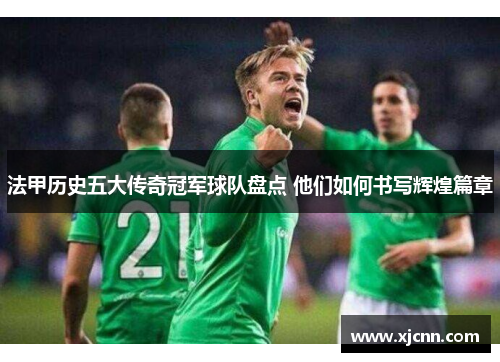 法甲历史五大传奇冠军球队盘点 他们如何书写辉煌篇章